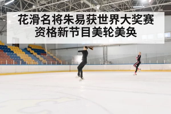 花滑名将朱易获世界大奖赛资格新节目美轮美奂